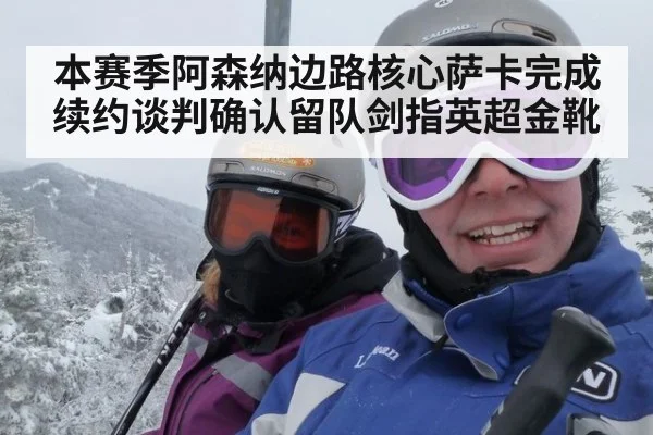 本赛季阿森纳边路核心萨卡完成续约谈判确认留队剑指英超金靴