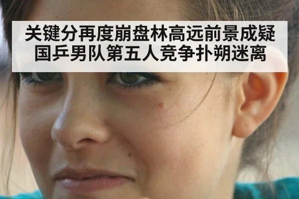 关键分再度崩盘林高远前景成疑国乒男队第五人竞争扑朔迷离